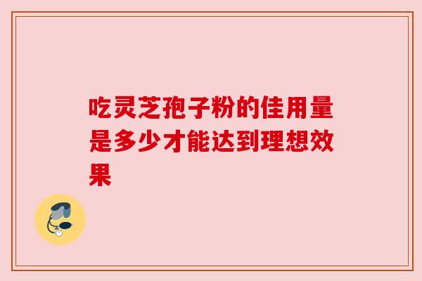 吃灵芝孢子粉的佳用量是多少才能达到理想效果