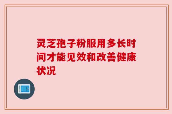 灵芝孢子粉服用多长时间才能见效和改善健康状况