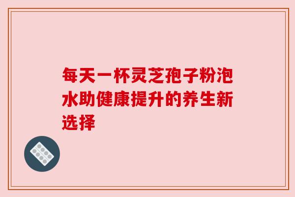 每天一杯灵芝孢子粉泡水助健康提升的养生新选择