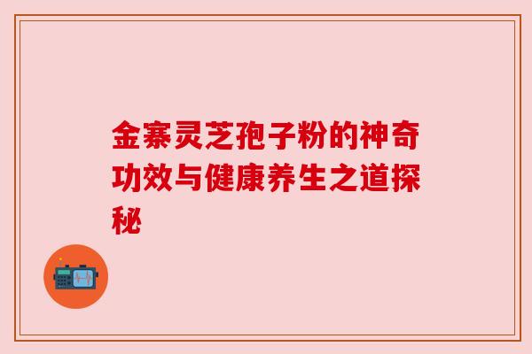 金寨灵芝孢子粉的神奇功效与健康养生之道探秘