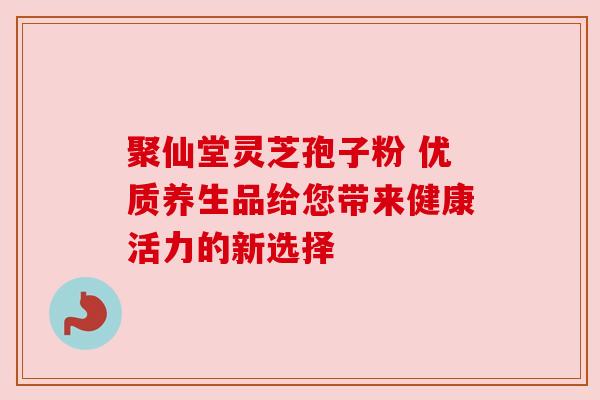 聚仙堂灵芝孢子粉 优质养生品给您带来健康活力的新选择