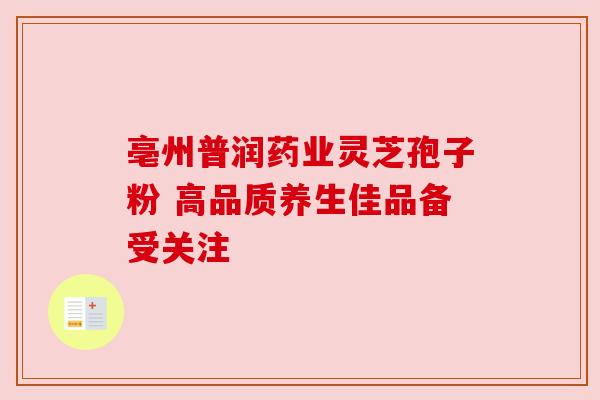 亳州普润药业灵芝孢子粉 高品质养生佳品备受关注
