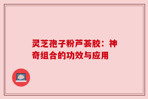 灵芝孢子粉芦荟胶:神奇组合的功效与应用