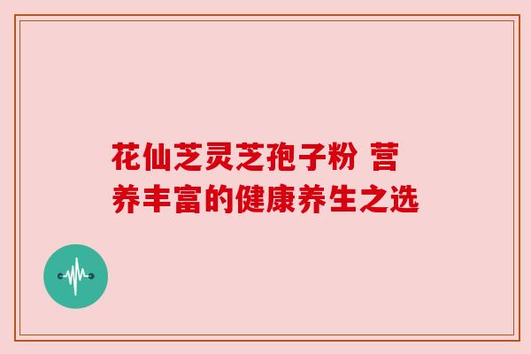 花仙芝灵芝孢子粉 营养丰富的健康养生之选