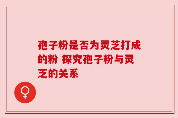 孢子粉是否为灵芝打成的粉 探究孢子粉与灵芝的关系