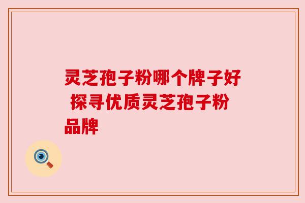 灵芝孢子粉哪个牌子好 探寻优质灵芝孢子粉品牌
