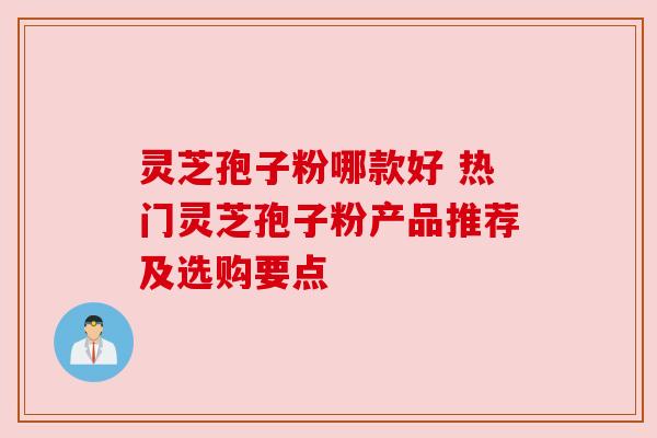 灵芝孢子粉哪款好 热门灵芝孢子粉产品推荐及选购要点