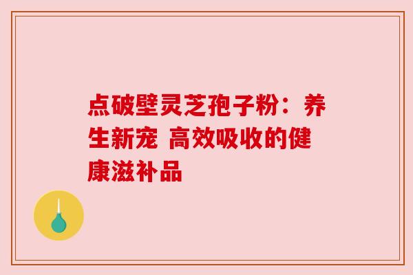 点破壁灵芝孢子粉:养生新宠 高效吸收的健康滋补品