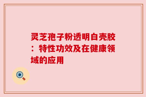 灵芝孢子粉透明白壳胶:特性功效及在健康领域的应用