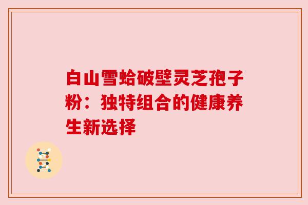 白山雪蛤破壁灵芝孢子粉:独特组合的健康养生新选择