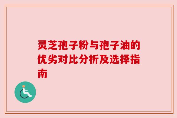 灵芝孢子粉与孢子油的优劣对比分析及选择指南