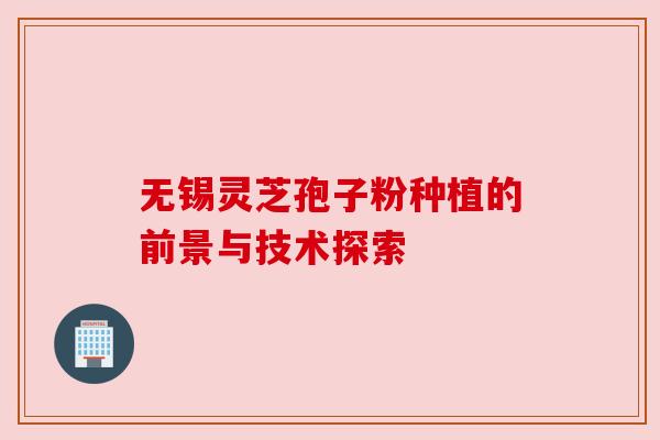 无锡灵芝孢子粉种植的前景与技术探索