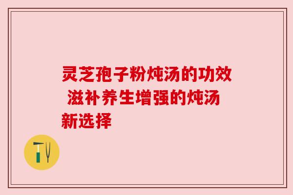 灵芝孢子粉炖汤的功效 滋补养生增强的炖汤新选择