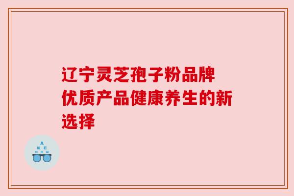 辽宁灵芝孢子粉品牌 优质产品健康养生的新选择
