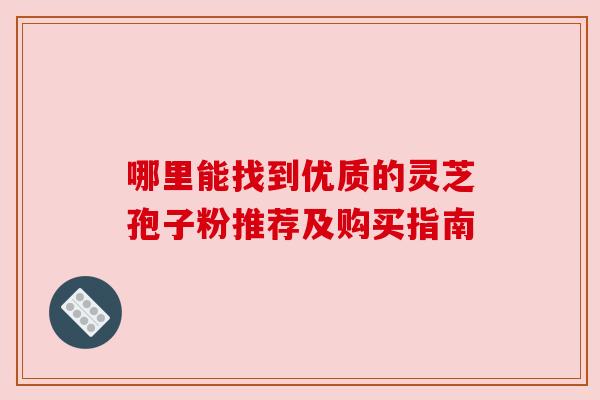 哪里能找到优质的灵芝孢子粉推荐及购买指南
