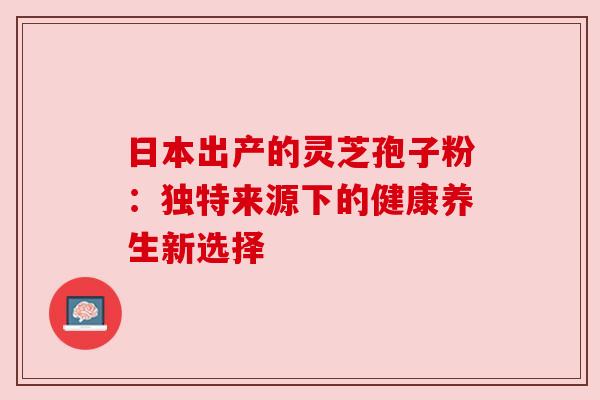 日本出产的灵芝孢子粉：独特来源下的健康养生新选择