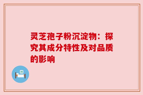 灵芝孢子粉沉淀物:探究其成分特性及对品质的影响