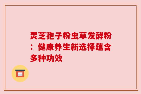 灵芝孢子粉虫草发酵粉:健康养生新选择蕴含多种功效