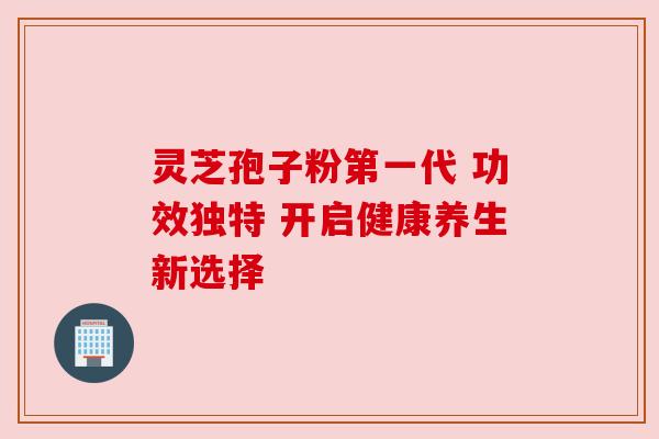 灵芝孢子粉第一代 功效独特 开启健康养生新选择