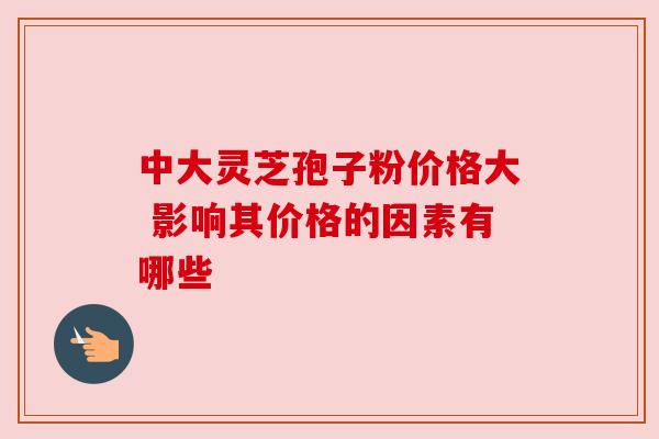 中大灵芝孢子粉价格大 影响其价格的因素有哪些