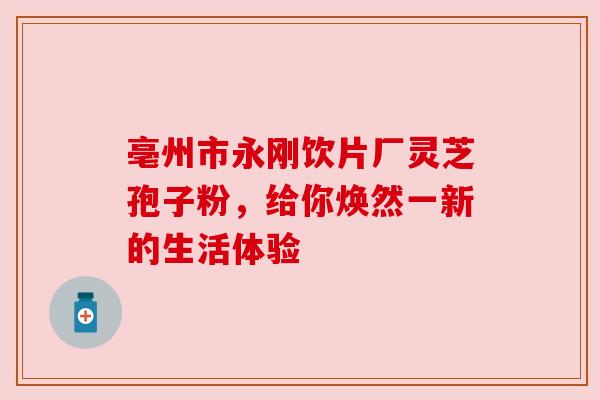 亳州市永刚饮片厂灵芝孢子粉，给你焕然一新的生活体验