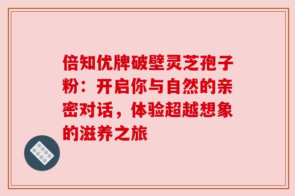 倍知优牌破壁灵芝孢子粉:开启你与自然的亲密对话,体验超越想象的滋养之旅