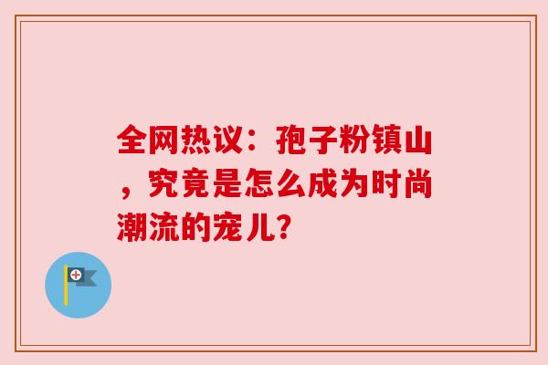 全网热议:孢子粉镇山,究竟是怎么成为时尚潮流的宠儿?