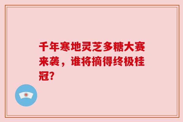 千年寒地灵芝多糖大赛来袭，谁将摘得终极桂冠？