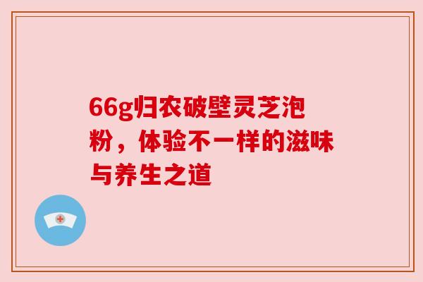 66g归农破壁灵芝泡粉，体验不一样的滋味与养生之道
