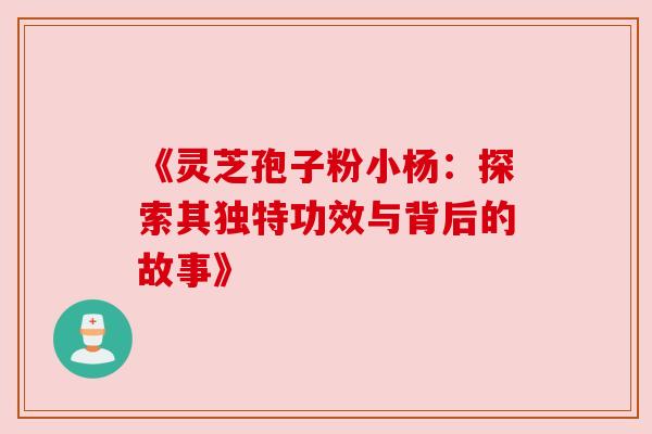 《灵芝孢子粉小杨:探索其独特功效与背后的故事》