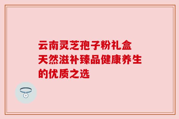 云南灵芝孢子粉礼盒 天然滋补臻品健康养生的优质之选