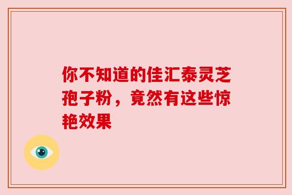 你不知道的佳汇泰灵芝孢子粉,竟然有这些惊艳效果