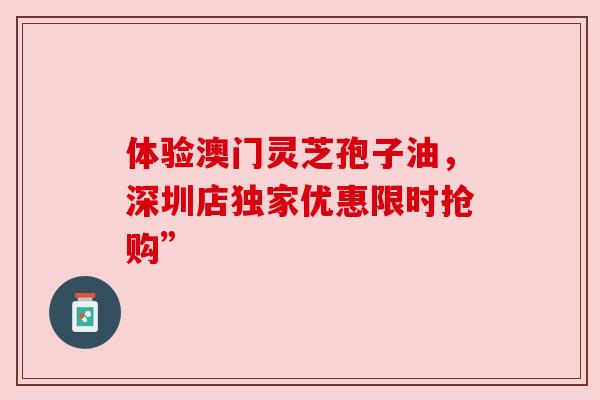 体验澳门灵芝孢子油,深圳店独家优惠限时抢购”