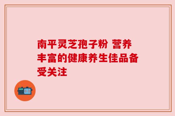 南平灵芝孢子粉 营养丰富的健康养生佳品备受关注