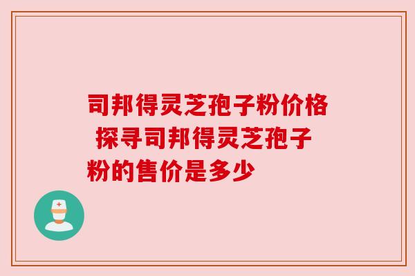 司邦得灵芝孢子粉价格 探寻司邦得灵芝孢子粉的售价是多少