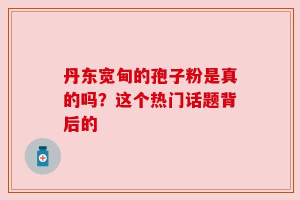 丹东宽甸的孢子粉是真的吗?这个热门话题背后的