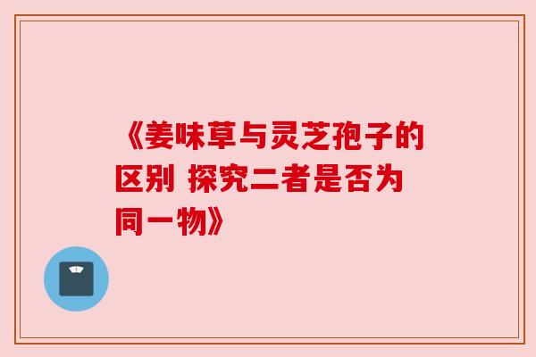《姜味草与灵芝孢子的区别 探究二者是否为同一物》