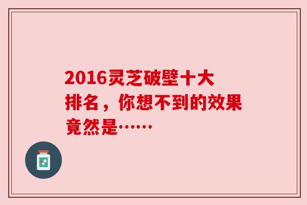 2016灵芝破壁十大排名,你想不到的效果竟然是……