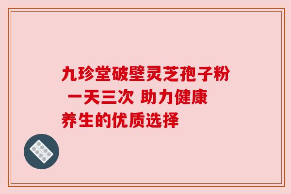 九珍堂破壁灵芝孢子粉 一天三次 助力健康养生的优质选择