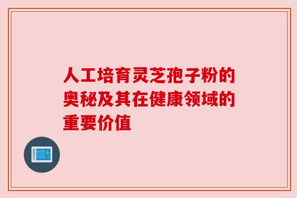 人工培育灵芝孢子粉的奥秘及其在健康领域的重要价值