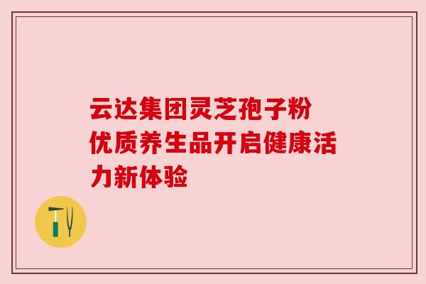 云达集团灵芝孢子粉 优质养生品开启健康活力新体验