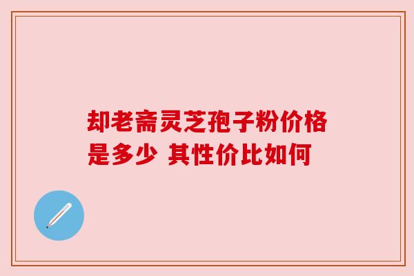 却老斋灵芝孢子粉价格是多少 其性价比如何