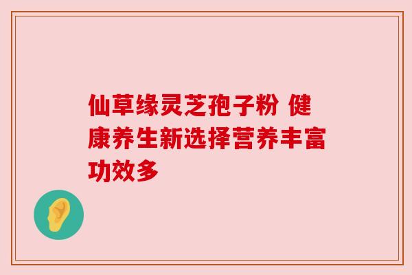 仙草缘灵芝孢子粉 健康养生新选择营养丰富功效多