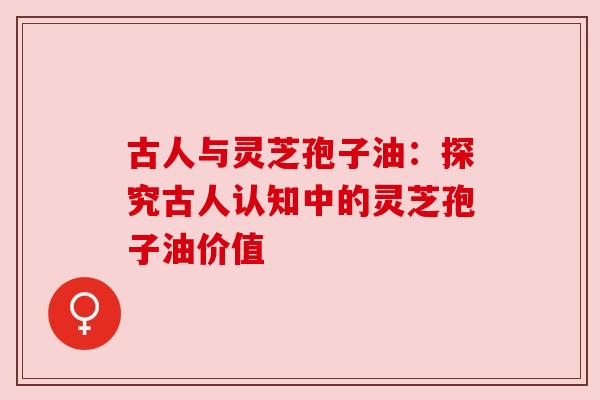 古人与灵芝孢子油：探究古人认知中的灵芝孢子油价值