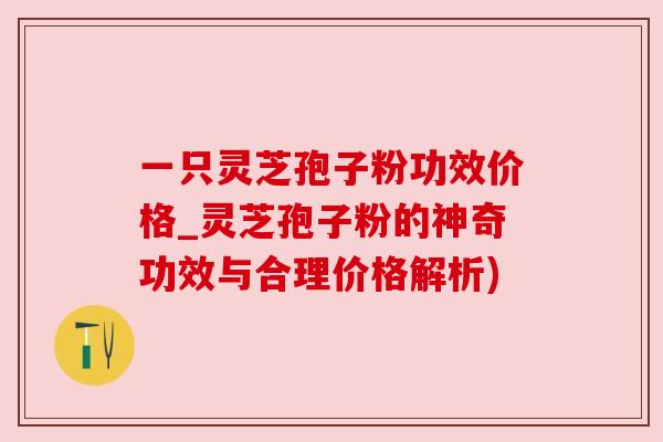 一只灵芝孢子粉功效价格_灵芝孢子粉的神奇功效与合理价格解析)