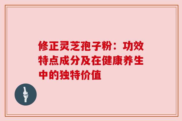修正灵芝孢子粉：功效特点成分及在健康养生中的独特价值