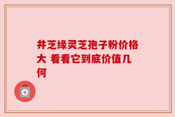 井芝缘灵芝孢子粉价格大 看看它到底价值几何