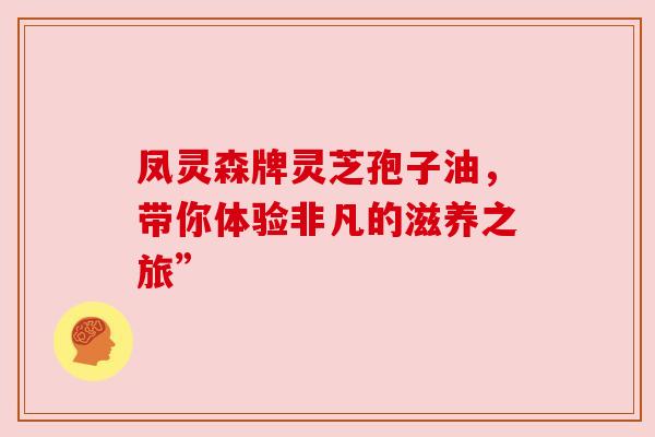 凤灵森牌灵芝孢子油,带你体验非凡的滋养之旅”