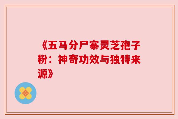 《五马分尸寨灵芝孢子粉:神奇功效与独特来源》