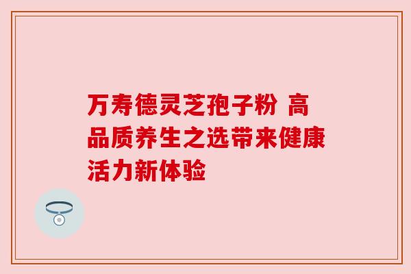 万寿德灵芝孢子粉 高品质养生之选带来健康活力新体验